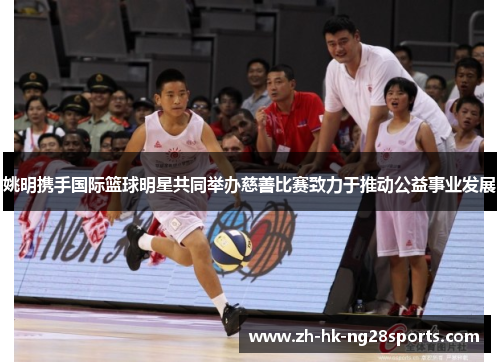 姚明携手国际篮球明星共同举办慈善比赛致力于推动公益事业发展