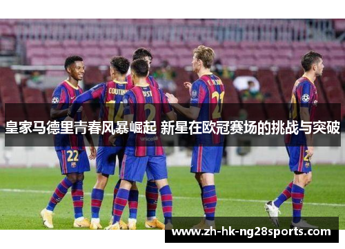 皇家马德里青春风暴崛起 新星在欧冠赛场的挑战与突破