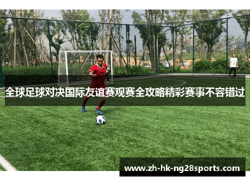 全球足球对决国际友谊赛观赛全攻略精彩赛事不容错过