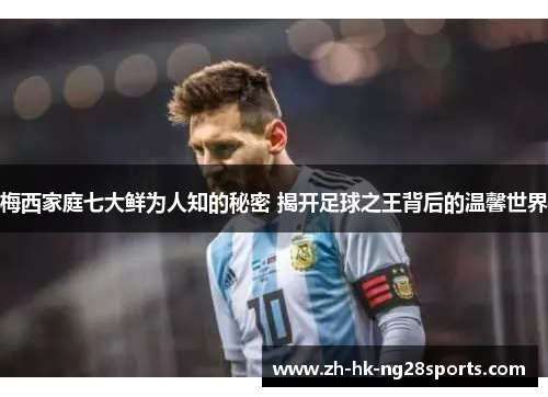 梅西家庭七大鲜为人知的秘密 揭开足球之王背后的温馨世界