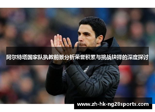 阿尔特塔国家队执教前景分析荣誉积累与挑战抉择的深度探讨